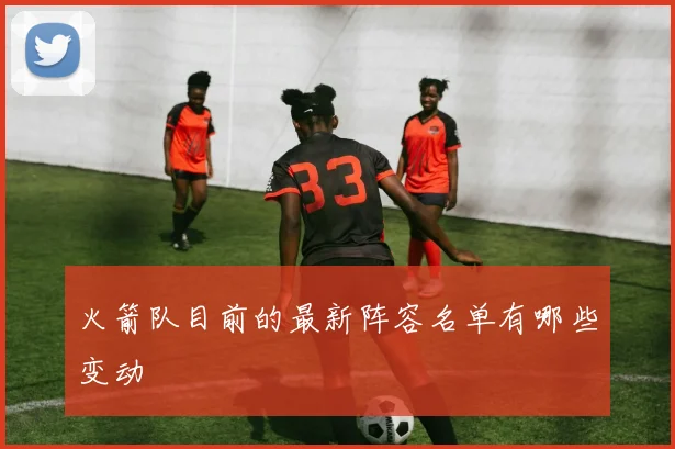 火箭队目前的最新阵容名单有哪些变动