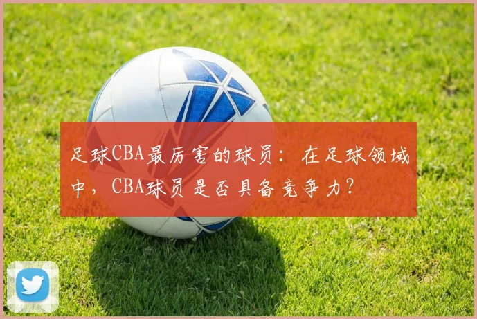 足球CBA最厉害的球员：在足球领域中，CBA球员是否具备竞争力？