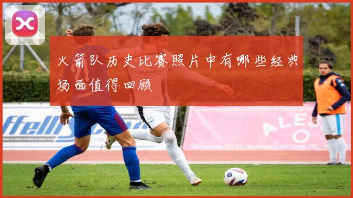 火箭队历史比赛照片中有哪些经典场面值得回顾