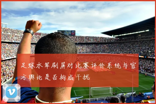 足球水军刷屏对比赛评价系统与官方舆论是否构成干扰